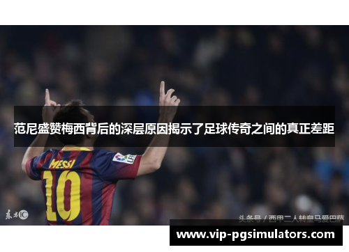 范尼盛赞梅西背后的深层原因揭示了足球传奇之间的真正差距