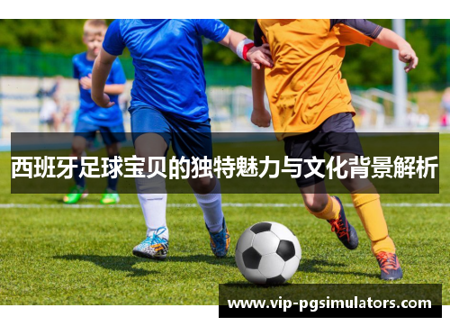 西班牙足球宝贝的独特魅力与文化背景解析