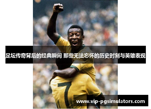 足坛传奇背后的经典瞬间 那些无法忘怀的历史时刻与英雄表现