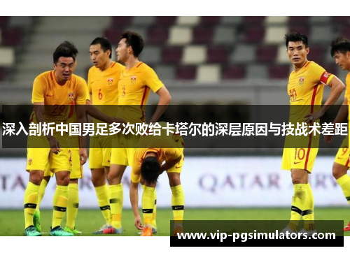 深入剖析中国男足多次败给卡塔尔的深层原因与技战术差距
