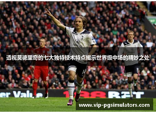 透视莫德里奇的七大独特技术特点揭示世界级中场的精妙之处