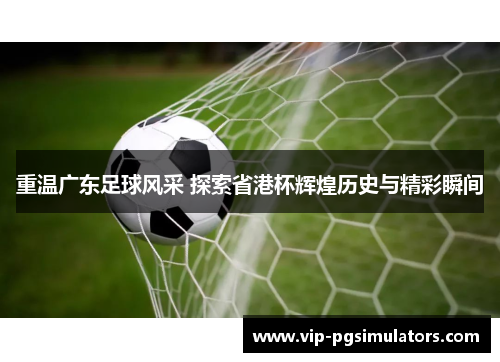 重温广东足球风采 探索省港杯辉煌历史与精彩瞬间