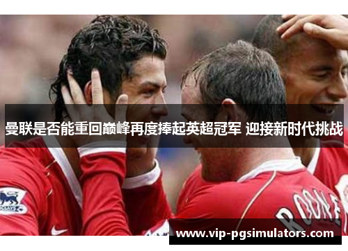曼联是否能重回巅峰再度捧起英超冠军 迎接新时代挑战